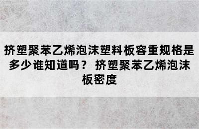 挤塑聚苯乙烯泡沫塑料板容重规格是多少谁知道吗？ 挤塑聚苯乙烯泡沫板密度